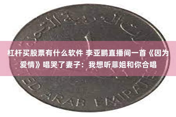 杠杆买股票有什么软件 李亚鹏直播间一首《因为爱情》唱哭了妻子：我想听菲姐和你合唱