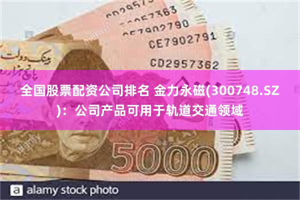 全国股票配资公司排名 金力永磁(300748.SZ)：公司产品可用于轨道交通领域