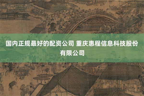 国内正规最好的配资公司 重庆惠程信息科技股份有限公司