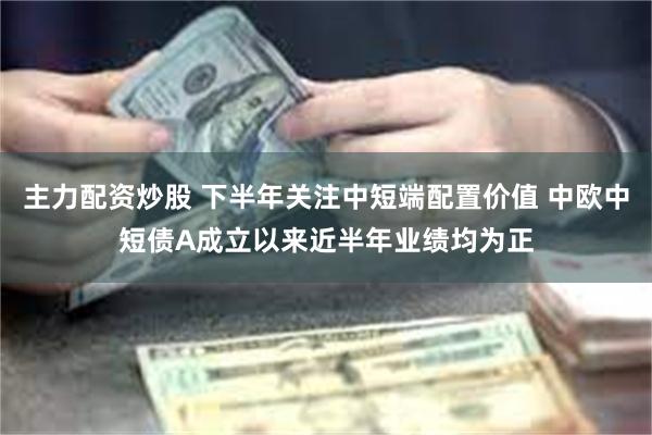 主力配资炒股 下半年关注中短端配置价值 中欧中短债A成立以来近半年业绩均为正