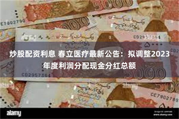 炒股配资利息 春立医疗最新公告：拟调整2023年度利润分配现金分红总额