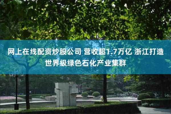 网上在线配资炒股公司 营收超1.7万亿 浙江打造世界级绿色石化产业集群