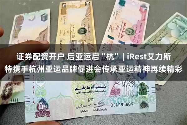 证券配资开户 后亚运启“杭” | iRest艾力斯特携手杭州亚运品牌促进会传承亚运精神再续精彩