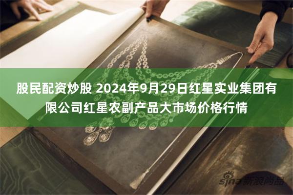 股民配资炒股 2024年9月29日红星实业集团有限公司红星农副产品大市场价格行情