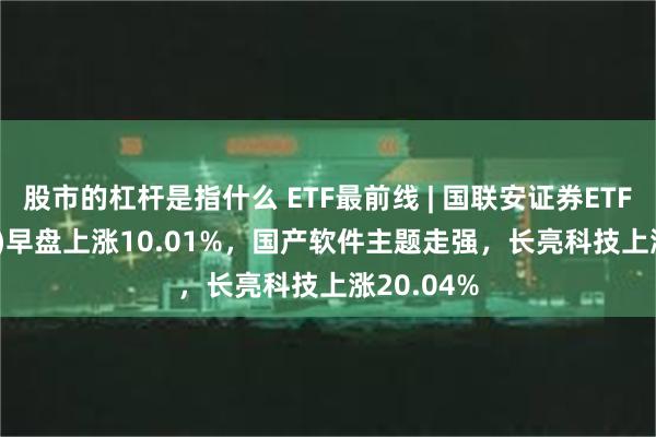 股市的杠杆是指什么 ETF最前线 | 国联安证券ETF(159848)早盘上涨10.01%，国产软件主题走强，长亮科技上涨20.04%