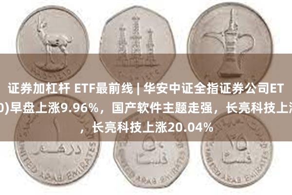 证券加杠杆 ETF最前线 | 华安中证全指证券公司ETF(516200)早盘上涨9.96%，国产软件主题走强，长亮科技上涨20.04%