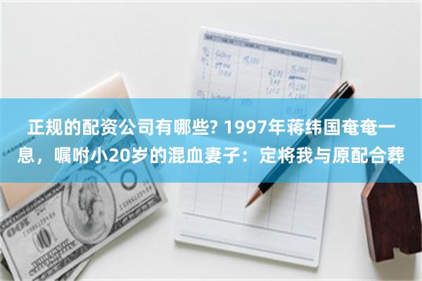 正规的配资公司有哪些? 1997年蒋纬国奄奄一息，嘱咐小20岁的混血妻子：定将我与原配合葬