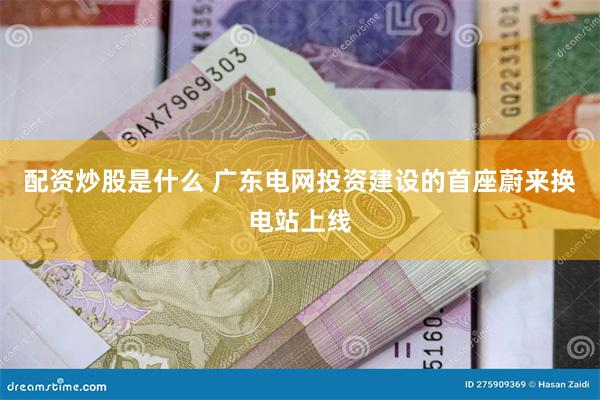 配资炒股是什么 广东电网投资建设的首座蔚来换电站上线