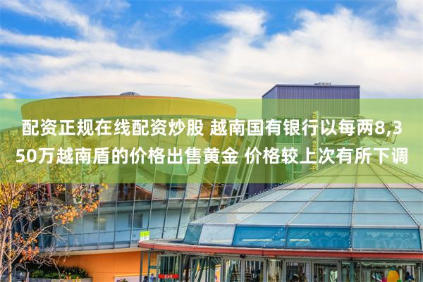 配资正规在线配资炒股 越南国有银行以每两8,350万越南盾的价格出售黄金 价格较上次有所下调