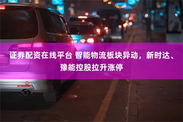 证券配资在线平台 智能物流板块异动，新时达、豫能控股拉升涨停