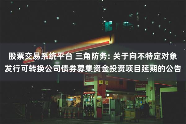 股票交易系统平台 三角防务: 关于向不特定对象发行可转换公司债券募集资金投资项目延期的公告