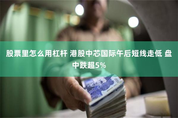 股票里怎么用杠杆 港股中芯国际午后短线走低 盘中跌超5%