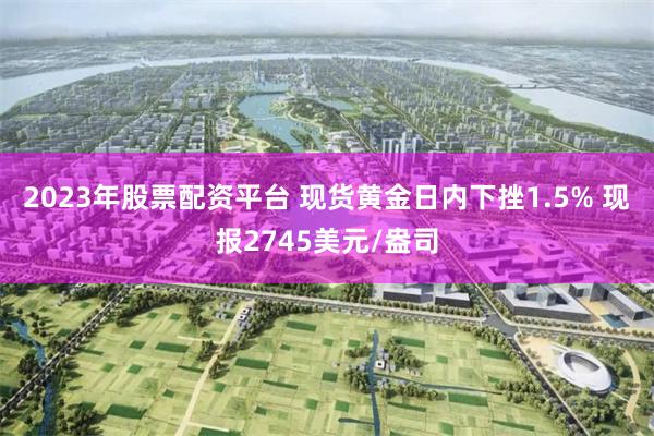 2023年股票配资平台 现货黄金日内下挫1.5% 现报2745美元/盎司