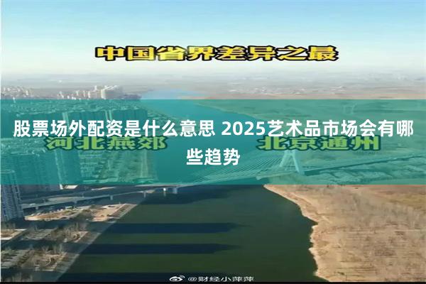 股票场外配资是什么意思 2025艺术品市场会有哪些趋势