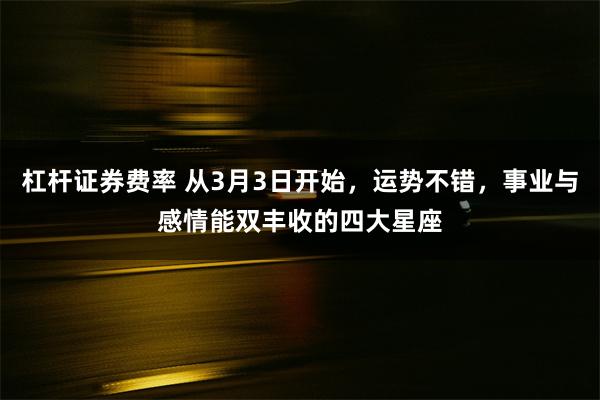 杠杆证券费率 从3月3日开始，运势不错，事业与感情能双丰收的四大星座