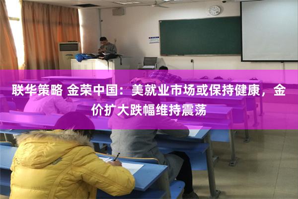 联华策略 金荣中国：美就业市场或保持健康，金价扩大跌幅维持震荡