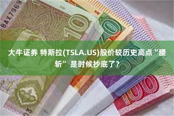 大牛证券 特斯拉(TSLA.US)股价较历史高点“腰斩” 是时候抄底了？