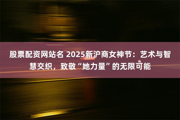 股票配资网站名 2025新沪商女神节：艺术与智慧交织，致敬“她力量”的无限可能